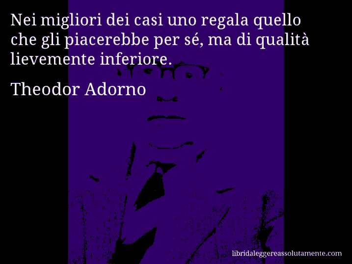 Aforisma di Theodor Adorno : Nei migliori dei casi uno regala quello che gli piacerebbe per sé, ma di qualità lievemente inferiore.
