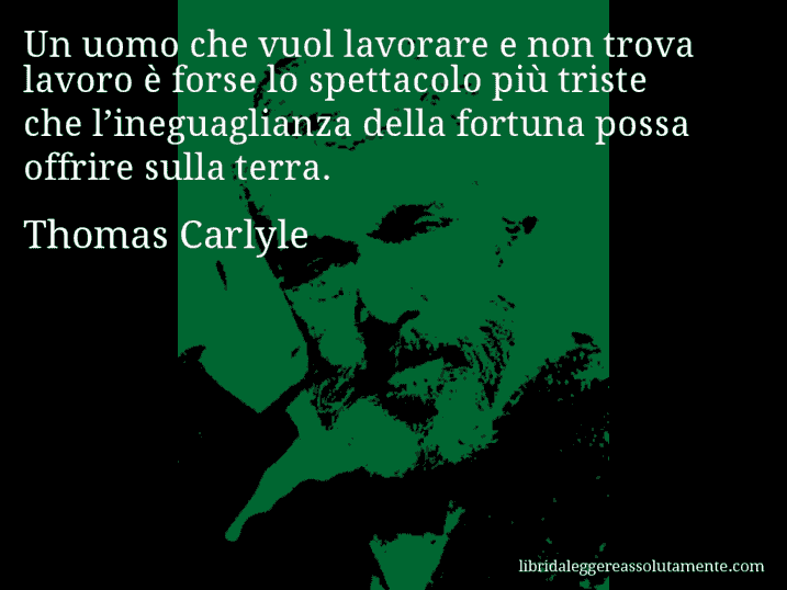 Aforisma di Thomas Carlyle : Un uomo che vuol lavorare e non trova lavoro è forse lo spettacolo più triste che l’ineguaglianza della fortuna possa offrire sulla terra.