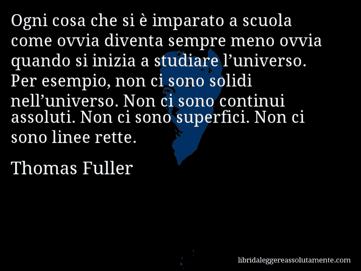 Aforisma di Thomas Fuller : Ogni cosa che si è imparato a scuola come ovvia diventa sempre meno ovvia quando si inizia a studiare l’universo. Per esempio, non ci sono solidi nell’universo. Non ci sono continui assoluti. Non ci sono superfici. Non ci sono linee rette.