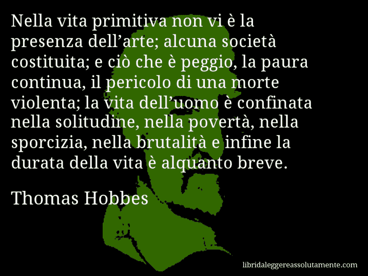 Aforisma di Thomas Hobbes : Nella vita primitiva non vi è la presenza dell’arte; alcuna società costituita; e ciò che è peggio, la paura continua, il pericolo di una morte violenta; la vita dell’uomo è confinata nella solitudine, nella povertà, nella sporcizia, nella brutalità e infine la durata della vita è alquanto breve.