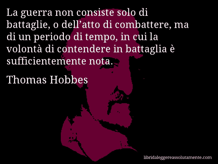 Aforisma di Thomas Hobbes : La guerra non consiste solo di battaglie, o dell’atto di combattere, ma di un periodo di tempo, in cui la volontà di contendere in battaglia è sufficientemente nota.