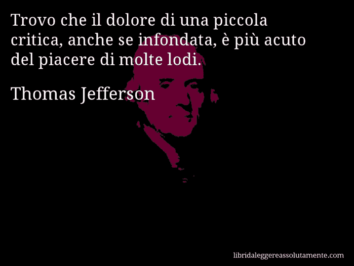 Aforisma di Thomas Jefferson : Trovo che il dolore di una piccola critica, anche se infondata, è più acuto del piacere di molte lodi.