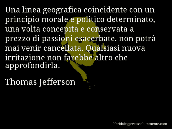 Aforisma di Thomas Jefferson : Una linea geografica coincidente con un principio morale e politico determinato, una volta concepita e conservata a prezzo di passioni esacerbate, non potrà mai venir cancellata. Qualsiasi nuova irritazione non farebbe altro che approfondirla.