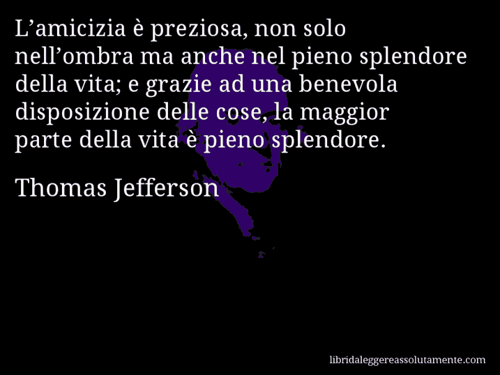 Aforisma di Thomas Jefferson : L’amicizia è preziosa, non solo nell’ombra ma anche nel pieno splendore della vita; e grazie ad una benevola disposizione delle cose, la maggior parte della vita è pieno splendore.