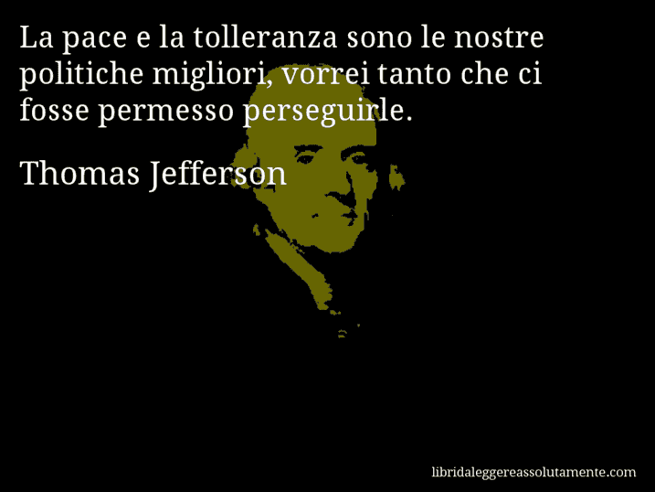 Aforisma di Thomas Jefferson : La pace e la tolleranza sono le nostre politiche migliori, vorrei tanto che ci fosse permesso perseguirle.