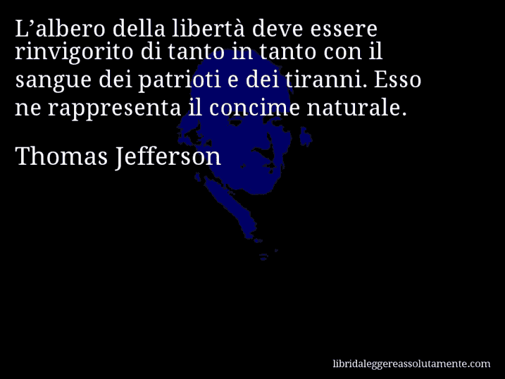 Aforisma di Thomas Jefferson : L’albero della libertà deve essere rinvigorito di tanto in tanto con il sangue dei patrioti e dei tiranni. Esso ne rappresenta il concime naturale.