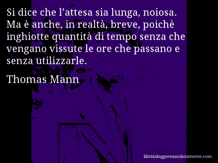Aforisma di Thomas Mann : Si dice che l’attesa sia lunga, noiosa. Ma è anche, in realtà, breve, poichè inghiotte quantità di tempo senza che vengano vissute le ore che passano e senza utilizzarle.