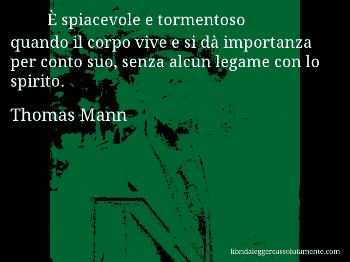 Aforisma di Thomas Mann : È spiacevole e tormentoso quando il corpo vive e si dà importanza per conto suo, senza alcun legame con lo spirito.