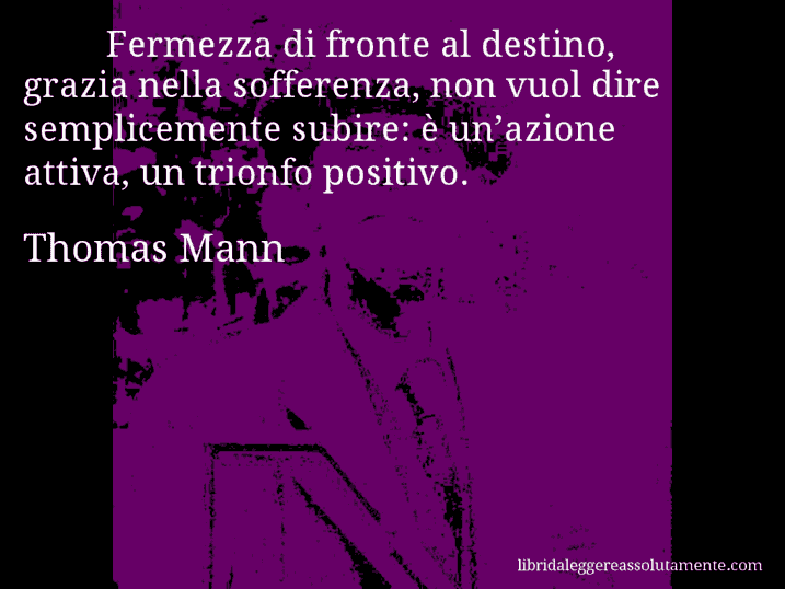Aforisma di Thomas Mann : Fermezza di fronte al destino, grazia nella sofferenza, non vuol dire semplicemente subire: è un’azione attiva, un trionfo positivo.