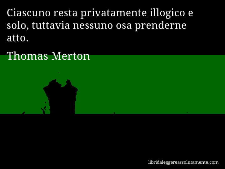 Aforisma di Thomas Merton : Ciascuno resta privatamente illogico e solo, tuttavia nessuno osa prenderne atto.