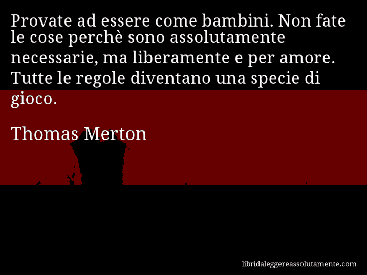 Aforisma di Thomas Merton : Provate ad essere come bambini. Non fate le cose perchè sono assolutamente necessarie, ma liberamente e per amore. Tutte le regole diventano una specie di gioco.