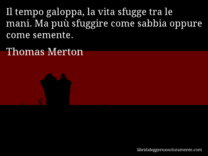 Aforisma di Thomas Merton : Il tempo galoppa, la vita sfugge tra le mani. Ma puù sfuggire come sabbia oppure come semente.