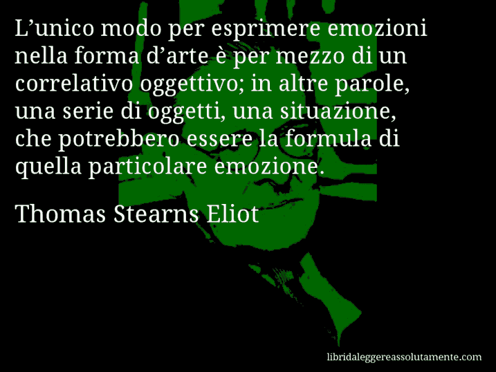 Aforisma di Thomas Stearns Eliot : L’unico modo per esprimere emozioni nella forma d’arte è per mezzo di un correlativo oggettivo; in altre parole, una serie di oggetti, una situazione, che potrebbero essere la formula di quella particolare emozione.