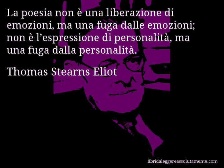 Aforisma di Thomas Stearns Eliot : La poesia non è una liberazione di emozioni, ma una fuga dalle emozioni; non è l’espressione di personalità, ma una fuga dalla personalità.