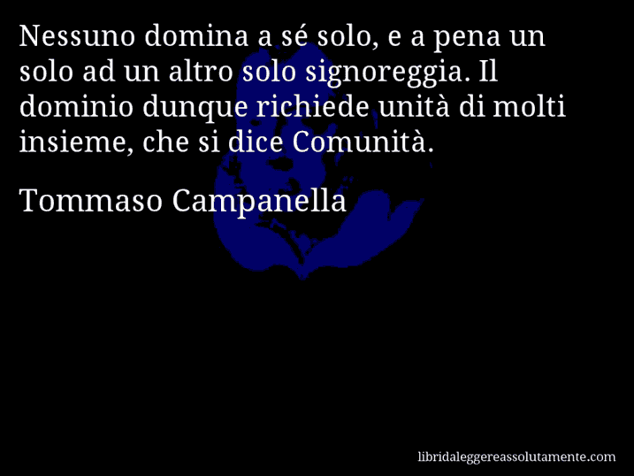 Aforisma di Tommaso Campanella : Nessuno domina a sé solo, e a pena un solo ad un altro solo signoreggia. Il dominio dunque richiede unità di molti insieme, che si dice Comunità.