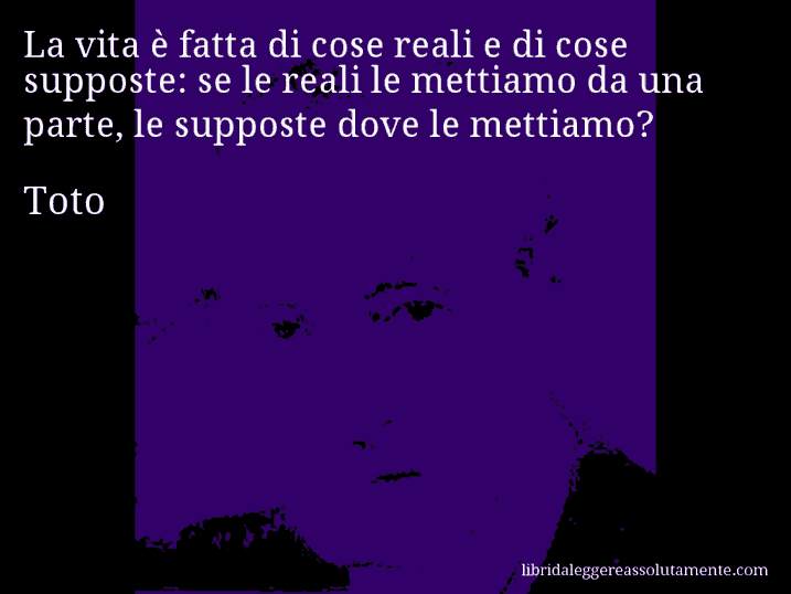 Aforisma di Toto : La vita è fatta di cose reali e di cose supposte: se le reali le mettiamo da una parte, le supposte dove le mettiamo?