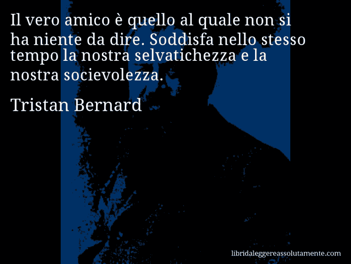 Aforisma di Tristan Bernard : Il vero amico è quello al quale non si ha niente da dire. Soddisfa nello stesso tempo la nostra selvatichezza e la nostra socievolezza.