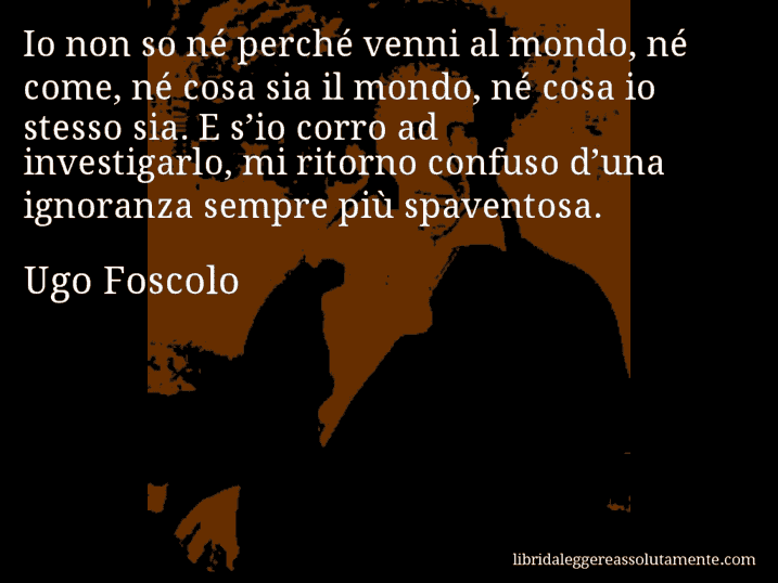 Aforisma di Ugo Foscolo : Io non so né perché venni al mondo, né come, né cosa sia il mondo, né cosa io stesso sia. E s’io corro ad investigarlo, mi ritorno confuso d’una ignoranza sempre più spaventosa.