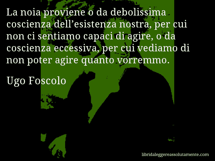 Aforisma di Ugo Foscolo : La noia proviene o da debolissima coscienza dell’esistenza nostra, per cui non ci sentiamo capaci di agire, o da coscienza eccessiva, per cui vediamo di non poter agire quanto vorremmo.