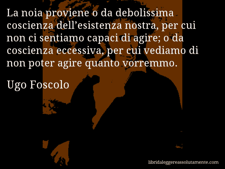 Aforisma di Ugo Foscolo : La noia proviene o da debolissima coscienza dell’esistenza nostra, per cui non ci sentiamo capaci di agire; o da coscienza eccessiva, per cui vediamo di non poter agire quanto vorremmo.