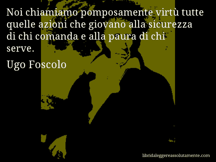 Aforisma di Ugo Foscolo : Noi chiamiamo pomposamente virtù tutte quelle azioni che giovano alla sicurezza di chi comanda e alla paura di chi serve.