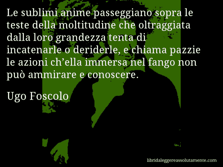 Aforisma di Ugo Foscolo : Le sublimi anime passeggiano sopra le teste della moltitudine che oltraggiata dalla loro grandezza tenta di incatenarle o deriderle, e chiama pazzie le azioni ch’ella immersa nel fango non può ammirare e conoscere.