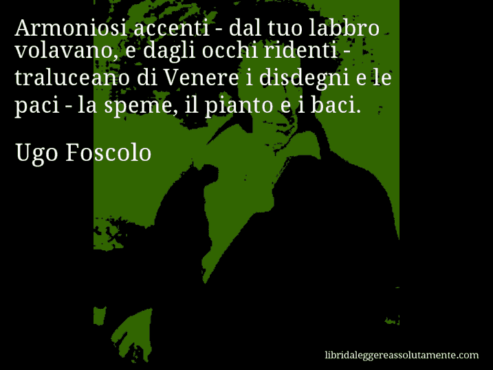 Aforisma di Ugo Foscolo : Armoniosi accenti - dal tuo labbro volavano, e dagli occhi ridenti - traluceano di Venere i disdegni e le paci - la speme, il pianto e i baci.