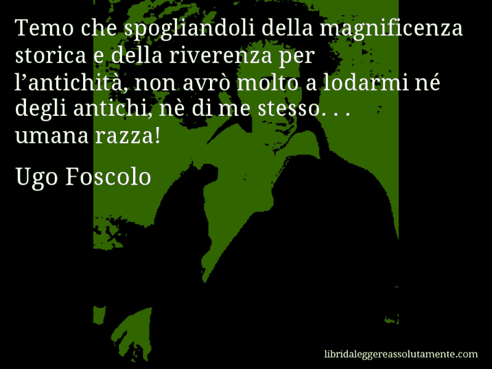 Aforisma di Ugo Foscolo : Temo che spogliandoli della magnificenza storica e della riverenza per l’antichità, non avrò molto a lodarmi né degli antichi, nè di me stesso. . . umana razza!