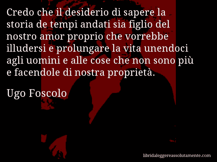 Aforisma di Ugo Foscolo : Credo che il desiderio di sapere la storia de tempi andati sia figlio del nostro amor proprio che vorrebbe illudersi e prolungare la vita unendoci agli uomini e alle cose che non sono più e facendole di nostra proprietà.