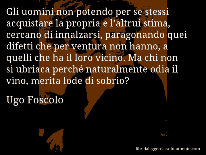 Aforisma di Ugo Foscolo : Gli uomini non potendo per se stessi acquistare la propria e l’altrui stima, cercano di innalzarsi, paragonando quei difetti che per ventura non hanno, a quelli che ha il loro vicino. Ma chi non si ubriaca perché naturalmente odia il vino, merita lode di sobrio?