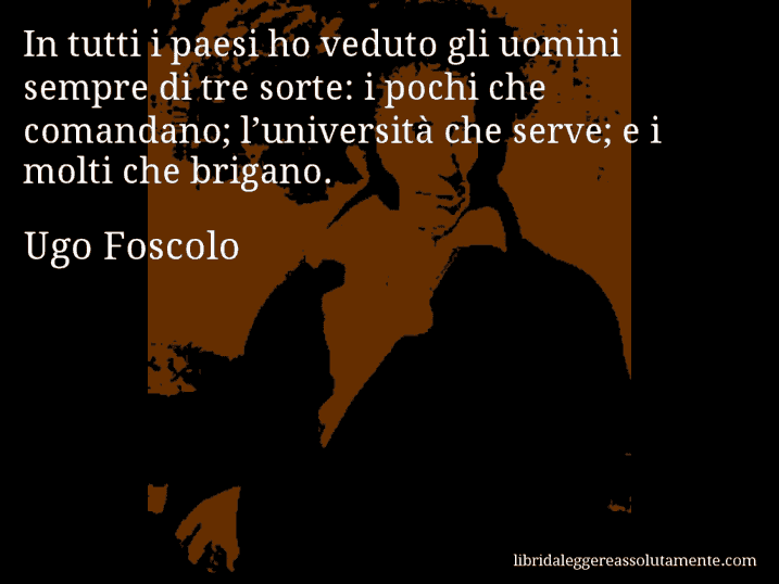 Aforisma di Ugo Foscolo : In tutti i paesi ho veduto gli uomini sempre di tre sorte: i pochi che comandano; l’università che serve; e i molti che brigano.