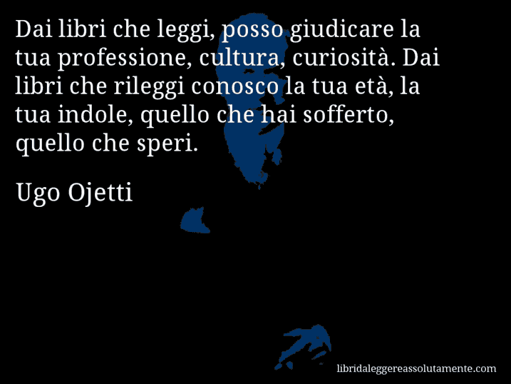 Aforisma di Ugo Ojetti : Dai libri che leggi, posso giudicare la tua professione, cultura, curiosità. Dai libri che rileggi conosco la tua età, la tua indole, quello che hai sofferto, quello che speri.
