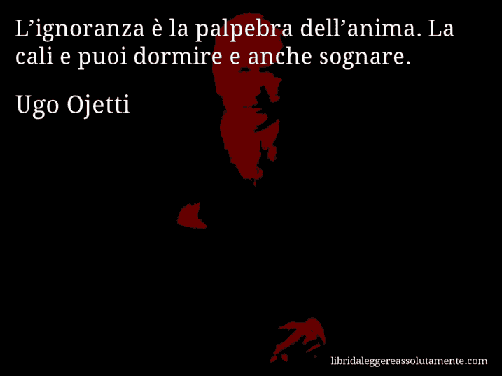 Aforisma di Ugo Ojetti : L’ignoranza è la palpebra dell’anima. La cali e puoi dormire e anche sognare.