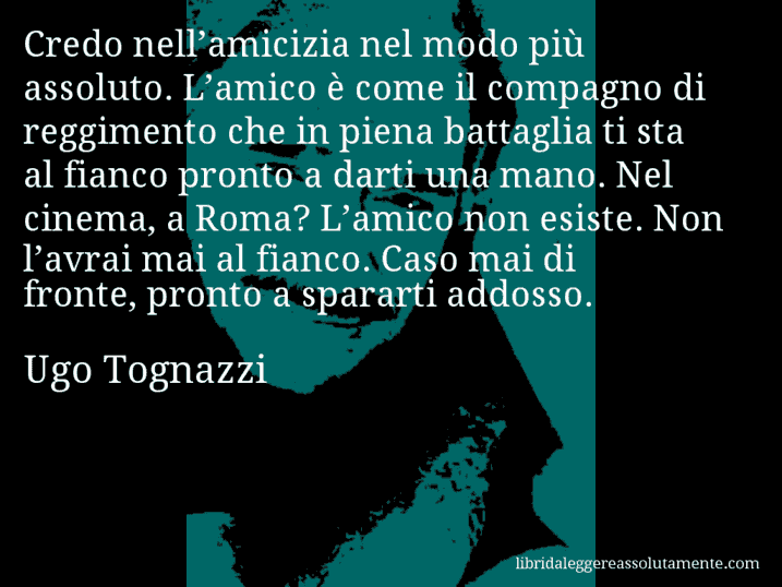 Aforisma di Ugo Tognazzi : Credo nell’amicizia nel modo più assoluto. L’amico è come il compagno di reggimento che in piena battaglia ti sta al fianco pronto a darti una mano. Nel cinema, a Roma? L’amico non esiste. Non l’avrai mai al fianco. Caso mai di fronte, pronto a spararti addosso.