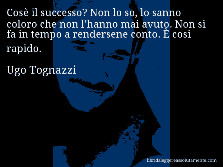 Aforisma di Ugo Tognazzi : Cosè il successo? Non lo so, lo sanno coloro che non l’hanno mai avuto. Non si fa in tempo a rendersene conto. È cosi rapido.