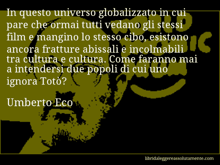 Aforisma di Umberto Eco : In questo universo globalizzato in cui pare che ormai tutti vedano gli stessi film e mangino lo stesso cibo, esistono ancora fratture abissali e incolmabili tra cultura e cultura. Come faranno mai a intendersi due popoli di cui uno ignora Totò?