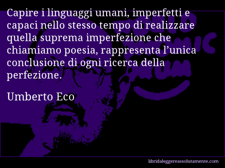 Aforisma di Umberto Eco : Capire i linguaggi umani, imperfetti e capaci nello stesso tempo di realizzare quella suprema imperfezione che chiamiamo poesia, rappresenta l’unica conclusione di ogni ricerca della perfezione.