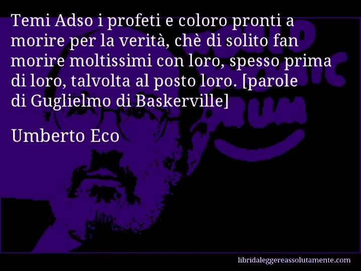 Aforisma di Umberto Eco : Temi Adso i profeti e coloro pronti a morire per la verità, chè di solito fan morire moltissimi con loro, spesso prima di loro, talvolta al posto loro. [parole di Guglielmo di Baskerville]