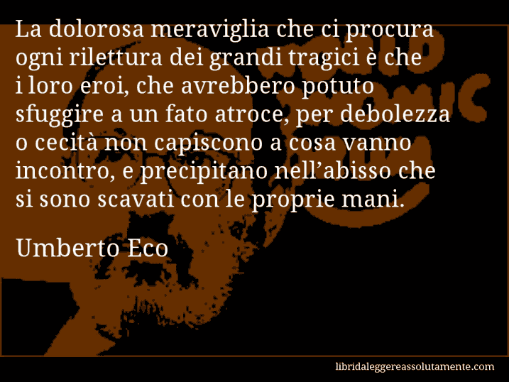 Aforisma di Umberto Eco : La dolorosa meraviglia che ci procura ogni rilettura dei grandi tragici è che i loro eroi, che avrebbero potuto sfuggire a un fato atroce, per debolezza o cecità non capiscono a cosa vanno incontro, e precipitano nell’abisso che si sono scavati con le proprie mani.