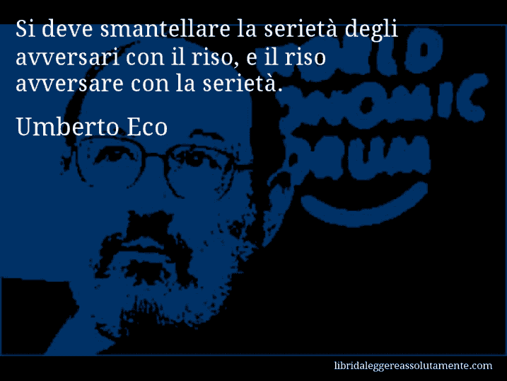Aforisma di Umberto Eco : Si deve smantellare la serietà degli avversari con il riso, e il riso avversare con la serietà.