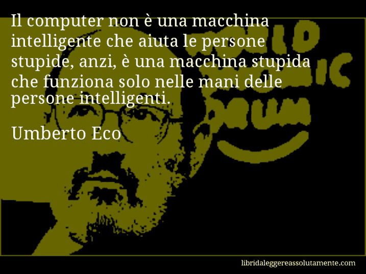 Aforisma di Umberto Eco : Il computer non è una macchina intelligente che aiuta le persone stupide, anzi, è una macchina stupida che funziona solo nelle mani delle persone intelligenti.