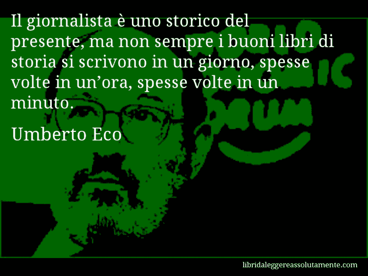 Aforisma di Umberto Eco : Il giornalista è uno storico del presente, ma non sempre i buoni libri di storia si scrivono in un giorno, spesse volte in un’ora, spesse volte in un minuto.