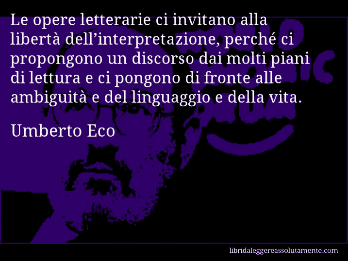 Aforisma di Umberto Eco : Le opere letterarie ci invitano alla libertà dell’interpretazione, perché ci propongono un discorso dai molti piani di lettura e ci pongono di fronte alle ambiguità e del linguaggio e della vita.