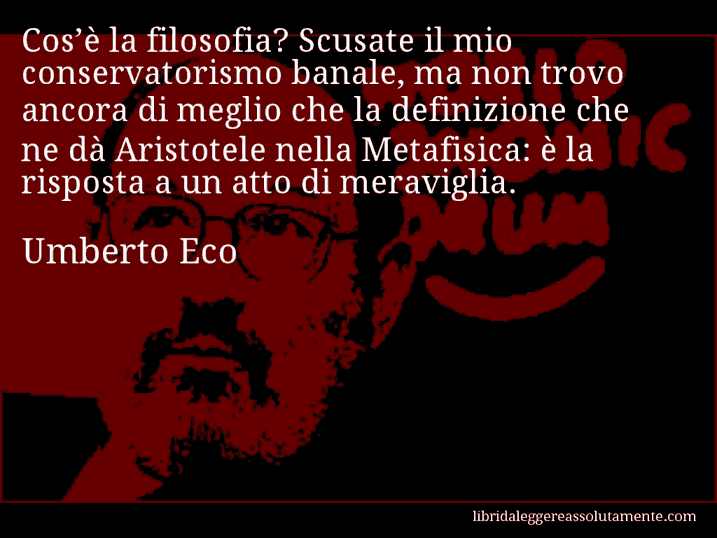 Aforisma di Umberto Eco : Cos’è la filosofia? Scusate il mio conservatorismo banale, ma non trovo ancora di meglio che la definizione che ne dà Aristotele nella Metafisica: è la risposta a un atto di meraviglia.