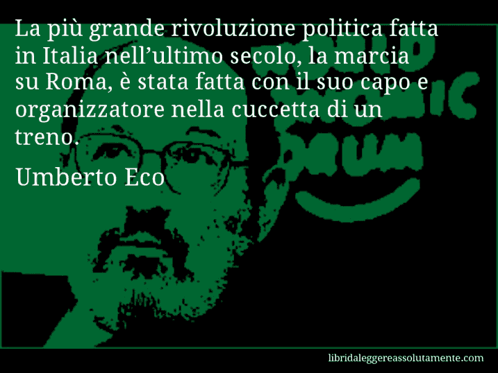 Aforisma di Umberto Eco : La più grande rivoluzione politica fatta in Italia nell’ultimo secolo, la marcia su Roma, è stata fatta con il suo capo e organizzatore nella cuccetta di un treno.
