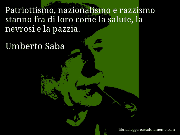 Aforisma di Umberto Saba : Patriottismo, nazionalismo e razzismo stanno fra di loro come la salute, la nevrosi e la pazzia. Aforisma di Umberto Saba : Patriottismo, nazionalismo e razzismo stanno fra di loro come la salute, la nevrosi e la pazzia.