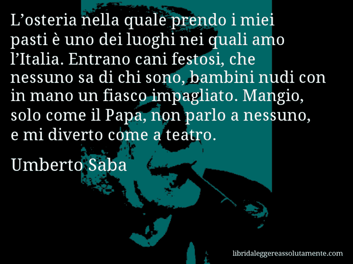 Aforisma di Umberto Saba : L’osteria nella quale prendo i miei pasti è uno dei luoghi nei quali amo l’Italia. Entrano cani festosi, che nessuno sa di chi sono, bambini nudi con in mano un fiasco impagliato. Mangio, solo come il Papa, non parlo a nessuno, e mi diverto come a teatro.