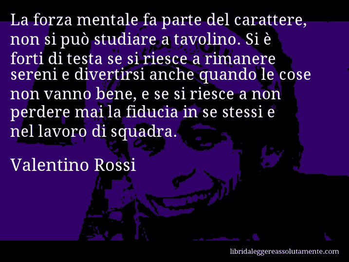 Aforisma di Valentino Rossi : La forza mentale fa parte del carattere, non si può studiare a tavolino. Si è forti di testa se si riesce a rimanere sereni e divertirsi anche quando le cose non vanno bene, e se si riesce a non perdere mai la fiducia in se stessi e nel lavoro di squadra.