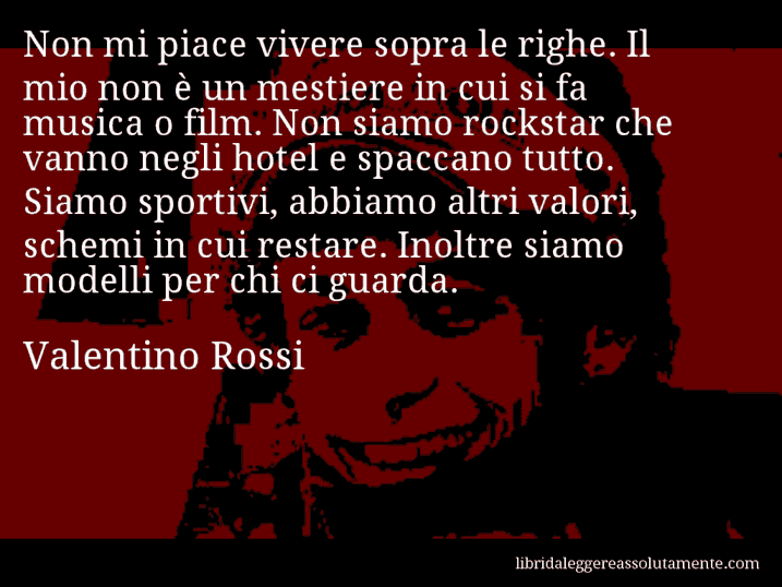 Aforisma di Valentino Rossi : Non mi piace vivere sopra le righe. Il mio non è un mestiere in cui si fa musica o film. Non siamo rockstar che vanno negli hotel e spaccano tutto. Siamo sportivi, abbiamo altri valori, schemi in cui restare. Inoltre siamo modelli per chi ci guarda.