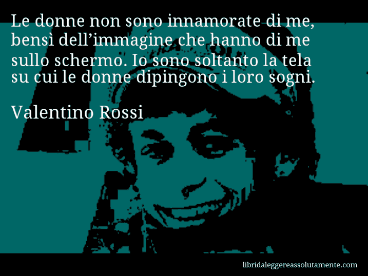 Aforisma di Valentino Rossi : Le donne non sono innamorate di me, bensì dell’immagine che hanno di me sullo schermo. Io sono soltanto la tela su cui le donne dipingono i loro sogni.